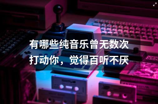 有哪些纯音乐曾无数次打动你，觉得百听不厌-第1张-游戏信息-龙启网