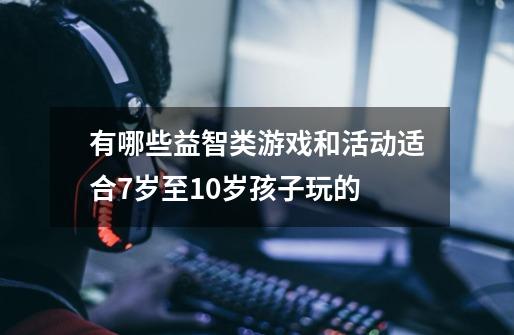 有哪些益智类游戏和活动适合7岁至10岁孩子玩的-第1张-游戏信息-龙启网