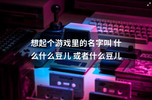 想起个游戏里的名字叫 什么什么豆儿 或者什么豆儿-第1张-游戏信息-龙启网