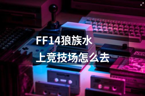 FF14狼族水上竞技场怎么去-第1张-游戏信息-龙启网