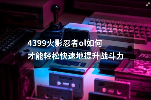 4399火影忍者ol如何才能轻松快速地提升战斗力-第1张-游戏信息-龙启网