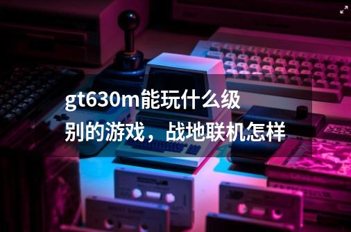 gt630m能玩什么级别的游戏，战地联机怎样-第1张-游戏信息-龙启网