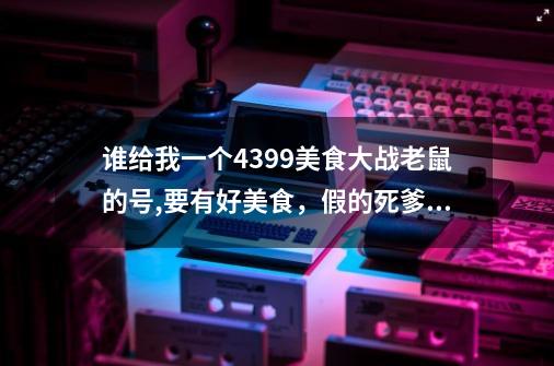 谁给我一个4399美食大战老鼠的号,要有好美食，假的死爹娘-第1张-游戏信息-龙启网