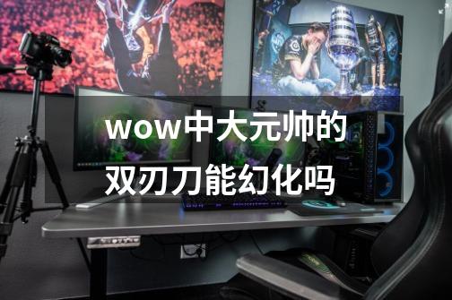 wow中大元帅的双刃刀能幻化吗-第1张-游戏信息-龙启网