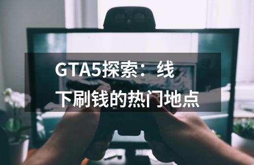 GTA5探索：线下刷钱的热门地点-第1张-游戏信息-龙启网