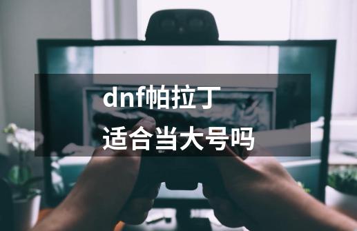 dnf帕拉丁适合当大号吗-第1张-游戏信息-龙启网