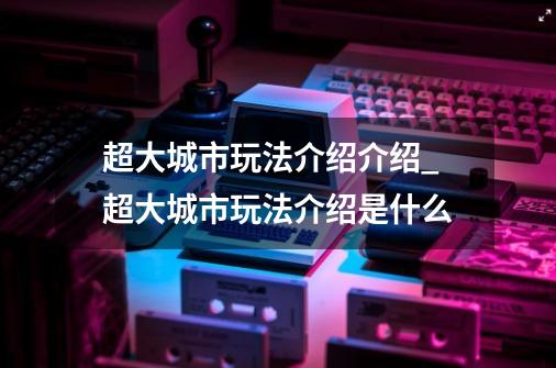 超大城市玩法介绍介绍_超大城市玩法介绍是什么-第1张-游戏信息-龙启网