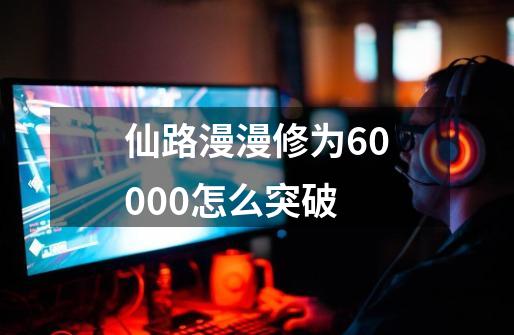 仙路漫漫修为60000怎么突破-第1张-游戏信息-龙启网