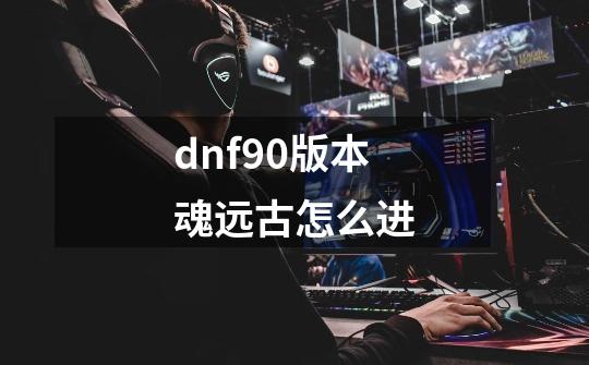 dnf90版本魂远古怎么进-第1张-游戏信息-龙启网