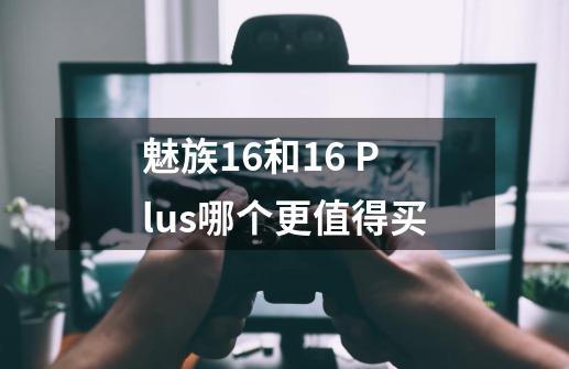 魅族16和16 Plus哪个更值得买-第1张-游戏信息-龙启网