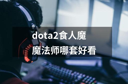 dota2食人魔魔法师哪套好看-第1张-游戏信息-龙启网