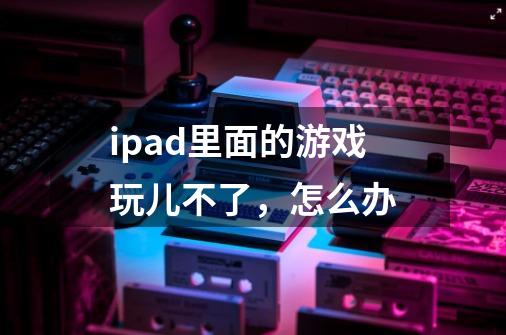 ipad里面的游戏玩儿不了，怎么办-第1张-游戏信息-龙启网