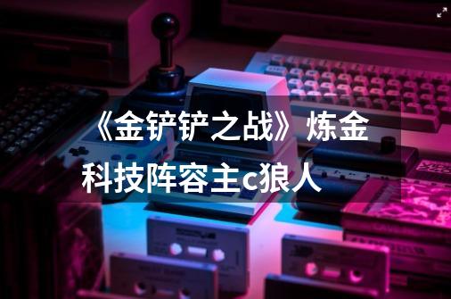 《金铲铲之战》炼金科技阵容主c狼人-第1张-游戏信息-龙启网