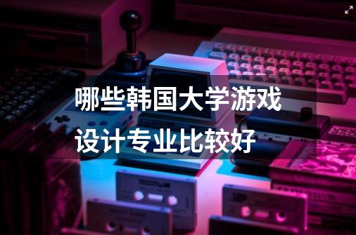 哪些韩国大学游戏设计专业比较好-第1张-游戏信息-龙启网