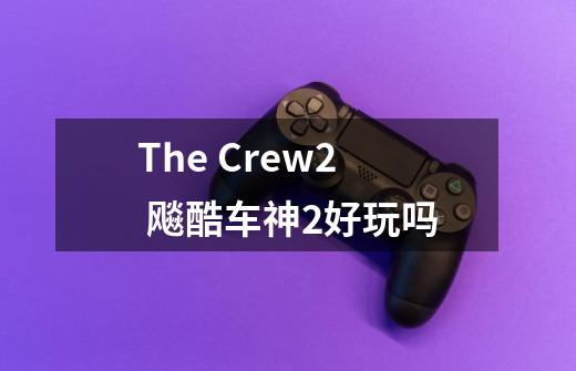 The Crew2 飚酷车神2好玩吗-第1张-游戏信息-龙启网