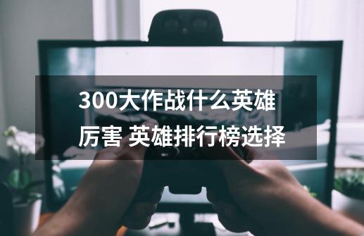 300大作战什么英雄厉害 英雄排行榜选择-第1张-游戏信息-龙启网