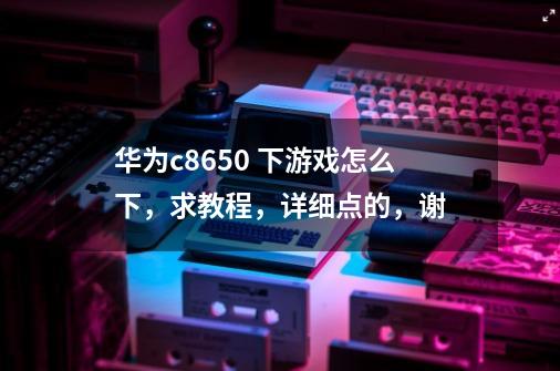 华为c8650 下游戏怎么下，求教程，详细点的，谢-第1张-游戏信息-龙启网