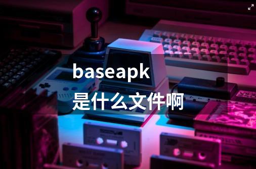 baseapk是什么文件啊-第1张-游戏信息-龙启网