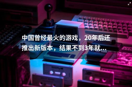 中国曾经最火的游戏，20年后还推出新版本，结果不到3年就凉凉！-第1张-游戏信息-龙启网