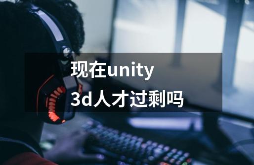 现在unity3d人才过剩吗-第1张-游戏信息-龙启网