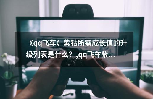 《qq飞车》紫钻所需成长值的升级列表是什么？,qq飞车紫钻成长值查询-第1张-游戏信息-龙启网