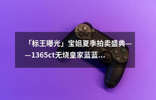 「标王曝光」宝姐夏季拍卖盛典——13.65ct无烧皇家蓝蓝宝石戒指-第1张-游戏信息-龙启网