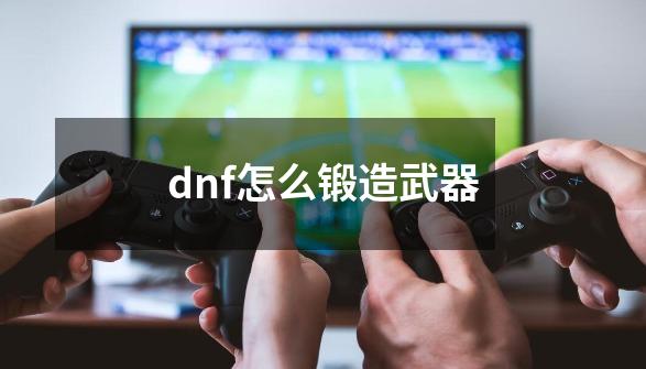 dnf怎么锻造武器-第1张-游戏信息-龙启网