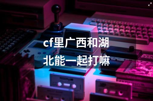 cf里广西和湖北能一起打嘛-第1张-游戏信息-龙启网