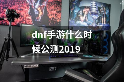 dnf手游什么时候公测2019-第1张-游戏信息-龙启网