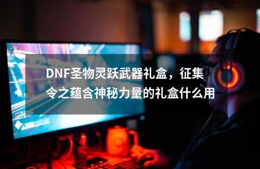 DNF圣物灵跃武器礼盒，征集令之蕴含神秘力量的礼盒什么用-第1张-游戏信息-龙启网