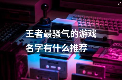 王者最骚气的游戏名字有什么推荐-第1张-游戏信息-龙启网