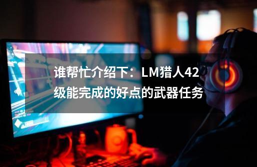 谁帮忙介绍下：LM猎人42级能完成的好点的武器任务-第1张-游戏信息-龙启网