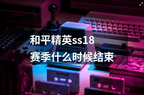 和平精英ss18赛季什么时候结束-第1张-游戏信息-龙启网