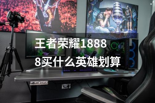 王者荣耀18888买什么英雄划算-第1张-游戏信息-龙启网