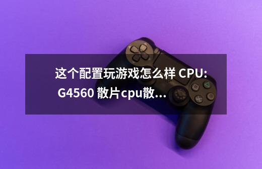 这个配置玩游戏怎么样 CPU: G4560 散片+cpu散热器 质保一年 335 主板：技嘉h-第1张-游戏信息-龙启网