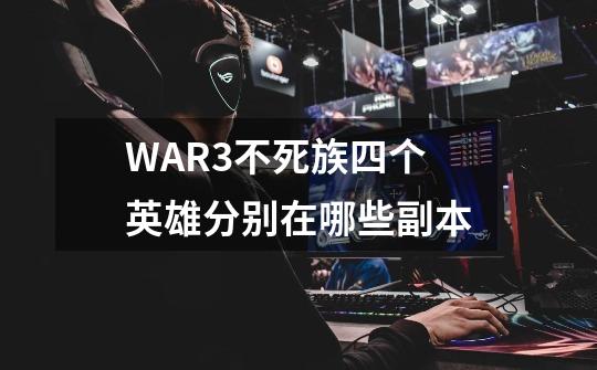 WAR3不死族四个英雄分别在哪些副本-第1张-游戏信息-龙启网