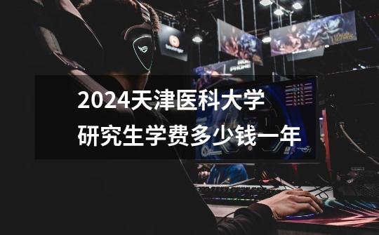 2024天津医科大学研究生学费多少钱一年-第1张-游戏信息-龙启网