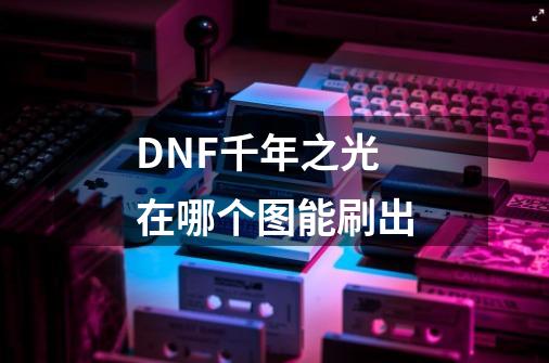 DNF千年之光在哪个图能刷出-第1张-游戏信息-龙启网