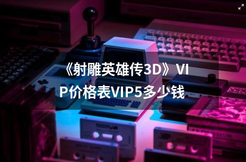 《射雕英雄传3D》VIP价格表VIP5多少钱-第1张-游戏信息-龙启网