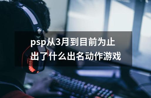 psp从3月到目前为止出了什么出名动作游戏-第1张-游戏信息-龙启网