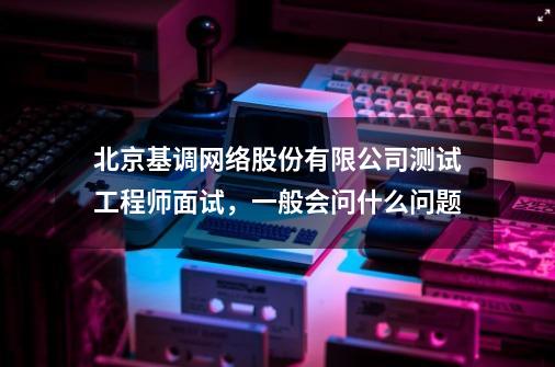 北京基调网络股份有限公司测试工程师面试，一般会问什么问题-第1张-游戏信息-龙启网