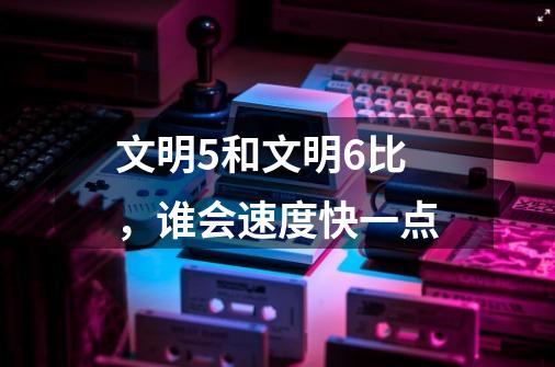 文明5和文明6比，谁会速度快一点-第1张-游戏信息-龙启网