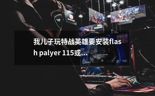 我儿子玩特战英雄要安装flash palyer 11.5或以上什么才能玩，我按照它弹出-第1张-游戏信息-龙启网