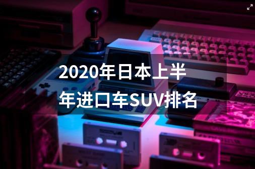 2020年日本上半年进口车SUV排名-第1张-游戏信息-龙启网