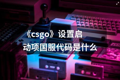 《csgo》设置启动项国服代码是什么-第1张-游戏信息-龙启网