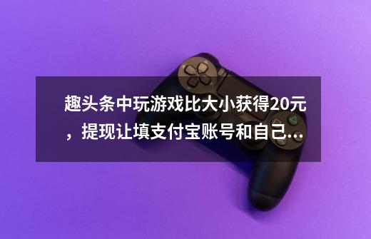 趣头条中玩游戏比大小获得20元，提现让填支付宝账号和自己的姓名，能填吗是真的吗-第1张-游戏信息-龙启网