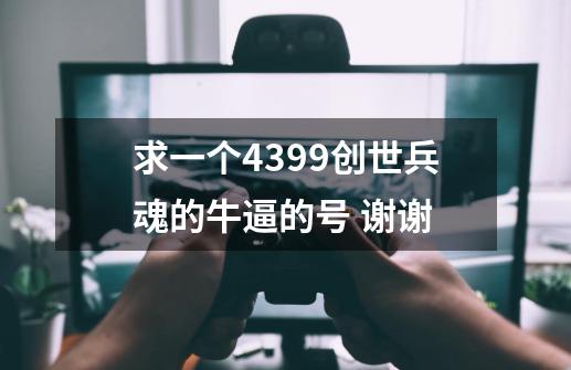 求一个4399创世兵魂的牛逼的号 谢谢-第1张-游戏信息-龙启网