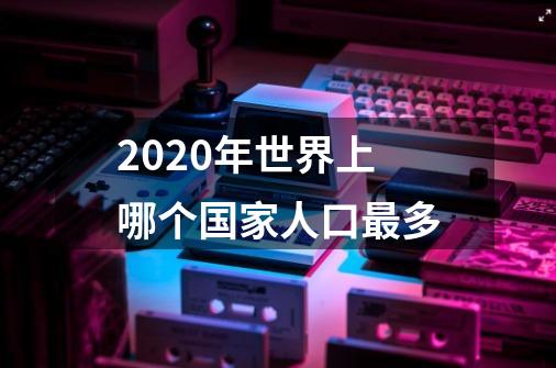 2020年世界上哪个国家人口最多-第1张-游戏信息-龙启网