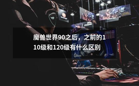 魔兽世界9.0之后，之前的110级和120级有什么区别-第1张-游戏信息-龙启网