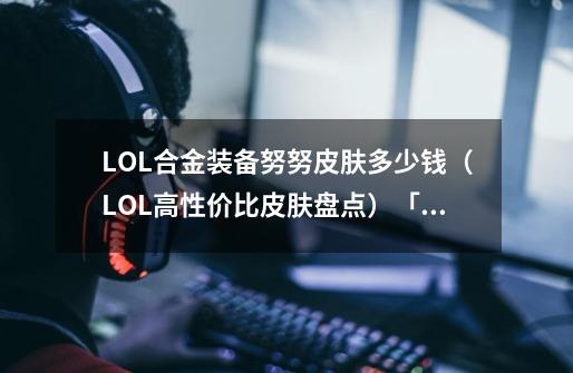 LOL合金装备努努皮肤多少钱（LOL高性价比皮肤盘点）「每日一条」-第1张-游戏信息-龙启网